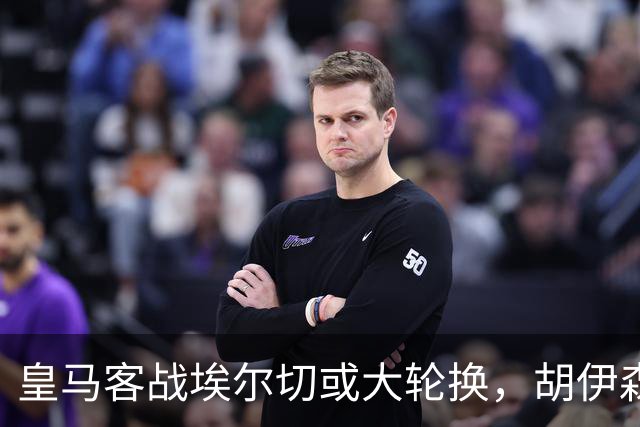 皇马客战埃尔切或大轮换，胡伊森库库雷拉有望回归