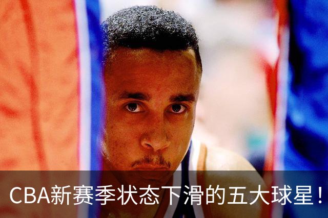 CBA新赛季状态下滑的五大球星！均是国手